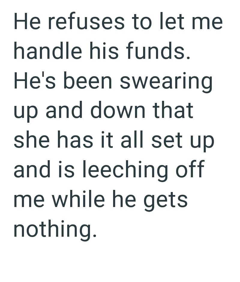 He refuses to let me handle his funds. He's been swearing up and down that she has it all set up and is leeching off me while he gets nothing.