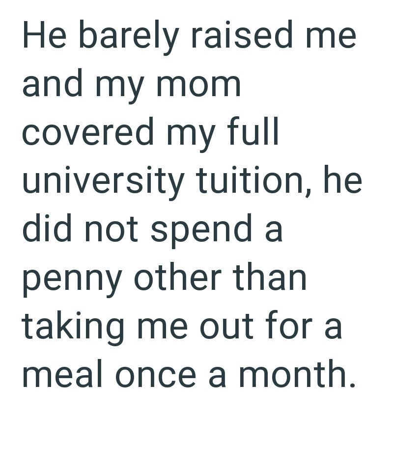 He barely raised me and my mom covered my full university tuition, he did not spend a penny other than taking me out for a meal once a month.