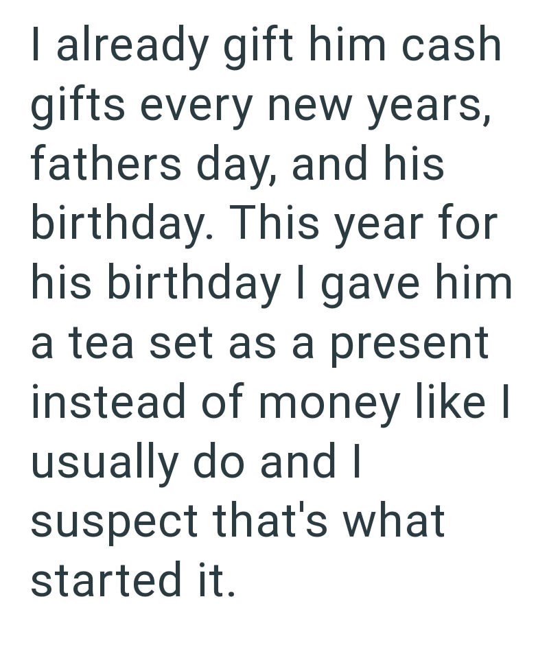 I already gift him cash gifts every new years, fathers day, and his birthday. This year for his birthday I gave him a tea set as a present instead of money like I usually do and I suspect that's what started it.