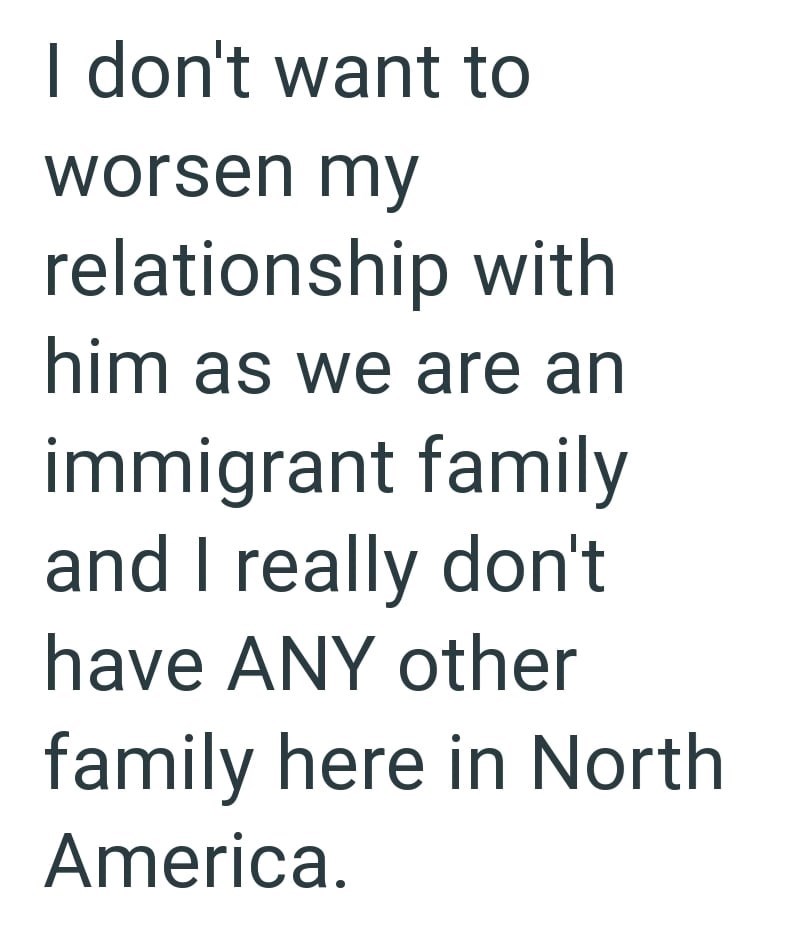I don't want to worsen my relationship with him as we are an immigrant family and I really don't have ANY other family here in North America.