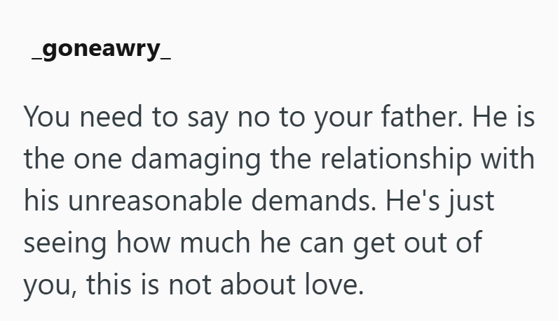 _goneawry_ You need to say no to your father. He is the one damaging the relationship with his unreasonable demands. He's just seeing how much he can get out of you, this is not about love.