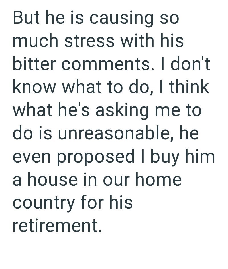 But he is causing so much stress with his bitter comments. I don't know what to do, I think what he's asking me to do is unreasonable, he even proposed I buy him a house in our home country for his retirement.