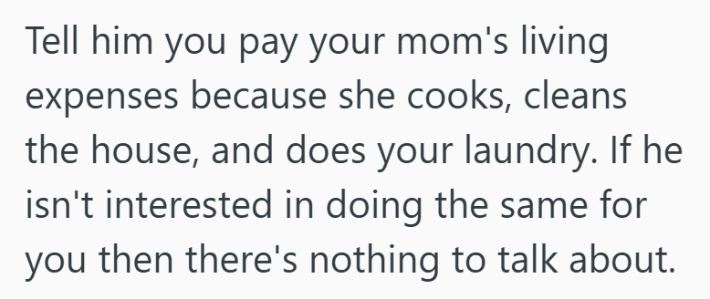 Tell him you pay your mom's living expenses because she cooks, cleans the house, and does your laundry. If he isn't interested in doing the same for you then there's nothing to talk about.