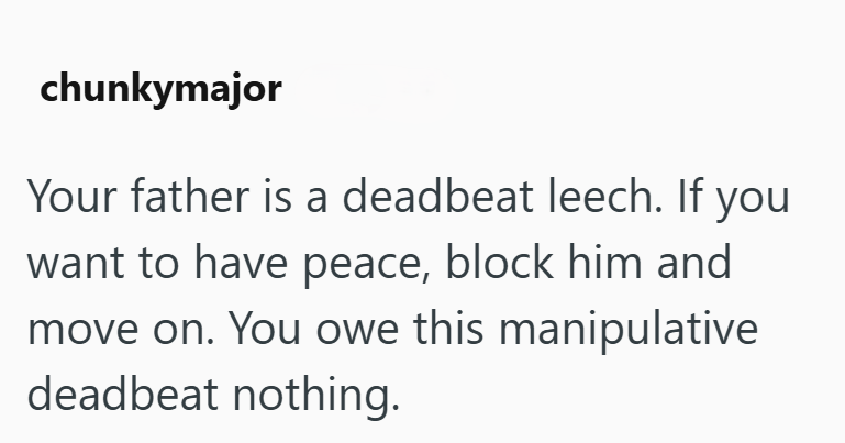 chunkymajor Your father is a deadbeat leech. If you want to have peace, block him and move on. You owe this manipulative deadbeat nothing.