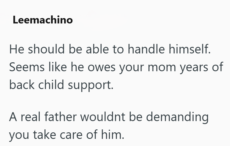 Leemachino He should be able to handle himself. Seems like he owes your mom years of back child support. A real father wouldnt be demanding you take care of him.