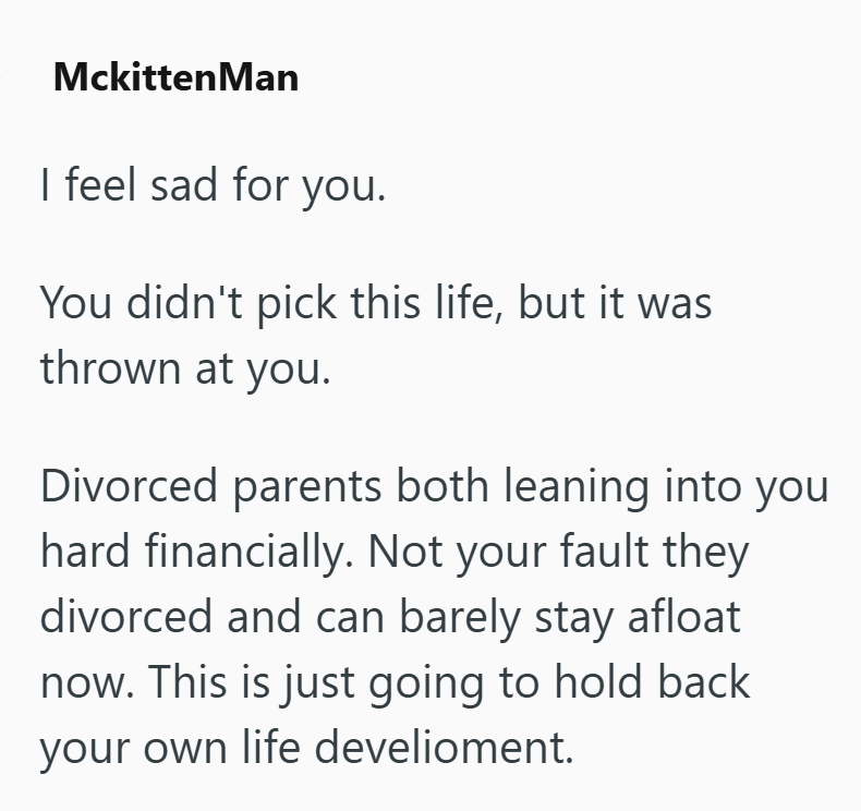MckittenMan I feel sad for you. You didn't pick this life, but it was thrown at you. Divorced parents both leaning into you hard financially. Not your fault they divorced and can barely stay afloat now. This is just going to hold back your own life develioment.