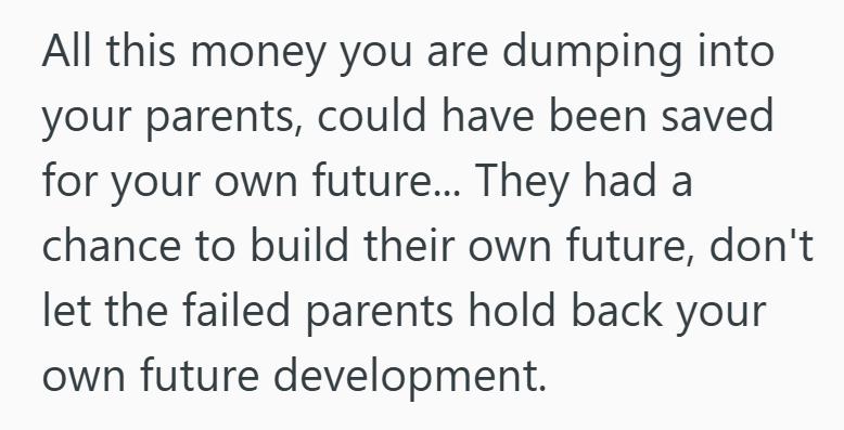 All this money you are dumping into your parents, could have been saved for your own future... They had a chance to build their own future, don't let the failed parents hold back your own future development.