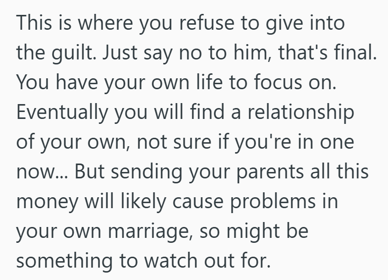 This is where you refuse to give into the guilt. Just say no to him, that's final. You have your own life to focus on. Eventually you will find a relationship of your own, not sure if you're in one now... But sending your parents all this money will likely cause problems in your own marriage, so might be something to watch out for.