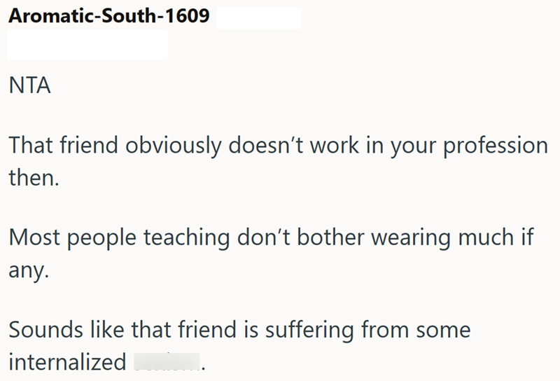 Aromatic-South-1609 NTA That friend obviously doesn't work in your profession then. Most people teaching don't bother wearing much if any. Sounds like that friend is suffering from some internalized