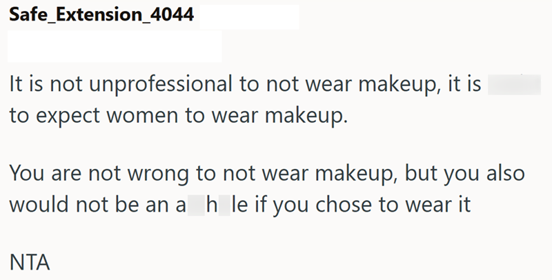 Safe Extension_4044 It is not unprofessional to not wear makeup, it is to expect women to wear makeup. You are not wrong to not wear makeup, but you also would not be an a_h_le if you chose to wear it ΝΤΑ