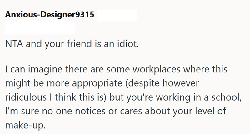 Anxious-Designer9315 NTA and your friend is an idiot. I can imagine there are some workplaces where this might be more appropriate (despite however ridiculous I think this is) but you're working in a school, I'm sure no one notices or cares about your level of make-up.