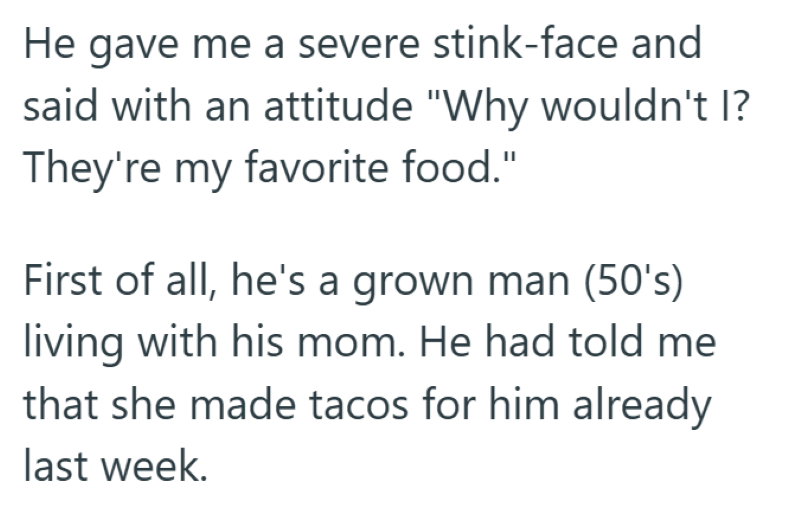 He gave me a severe stink-face and said with an attitude "Why wouldn't I? They're my favorite food." First of all, he's a grown man (50's) living with his mom. He had told me that she made tacos for him already last week.