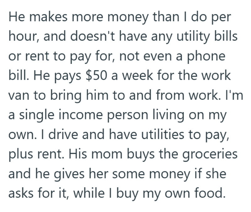 He makes more money than I do per hour, and doesn't have any utility bills or rent to pay for, not even a phone bill. He pays $50 a week for the work van to bring him to and from work. I'm a single income person living on my own. I drive and have utilities to pay, plus rent. His mom buys the groceries and he gives her some money if she asks for it, while I buy my own food.