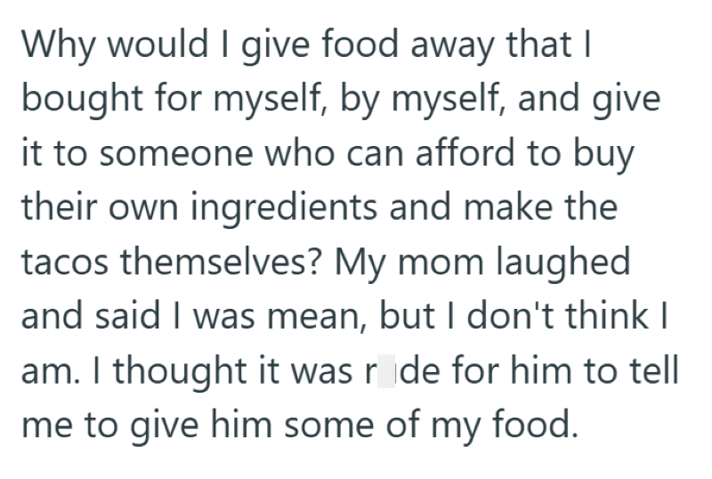 Why would I give food away that I bought for myself, by myself, and give it to someone who can afford to buy their own ingredients and make the tacos themselves? My mom laughed and said I was mean, but I don't think I am. I thought it was ride for him to tell me to give him some of my food.
