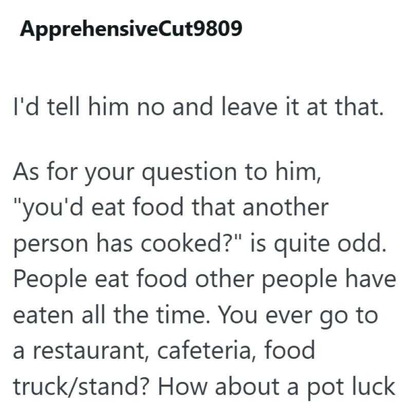 ApprehensiveCut9809 I'd tell him no and leave it at that. As for your question to him, "you'd eat food that another person has cooked?" is quite odd. People eat food other people have eaten all the time. You ever go to a restaurant, cafeteria, food truck/stand? How about a pot luck