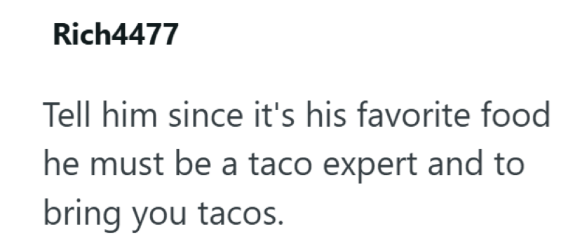 Rich4477 Tell him since it's his favorite food he must be a taco expert and to bring you tacos.