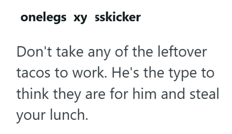onelegs xy sskicker Don't take any of the leftover tacos to work. He's the type to think they are for him and steal your lunch.