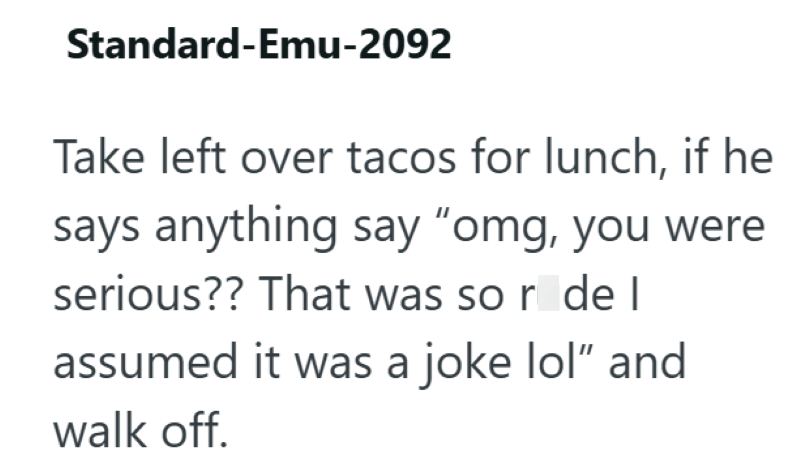 Standard-Emu-2092 Take left over tacos for lunch, if he says anything say "omg, you were serious?? That was so r de l assumed it was a joke lol" and walk off.