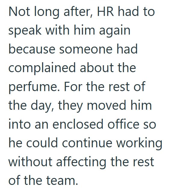 Not long after, HR had to speak with him again because someone had complained about the perfume. For the rest of the day, they moved him into an enclosed office so he could continue working without affecting the rest of the team.