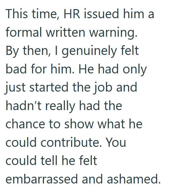 This time, HR issued him a formal written warning. By then, I genuinely felt bad for him. He had only just started the job and hadn't really had the chance to show what he could contribute. You could tell he felt embarrassed and ashamed.