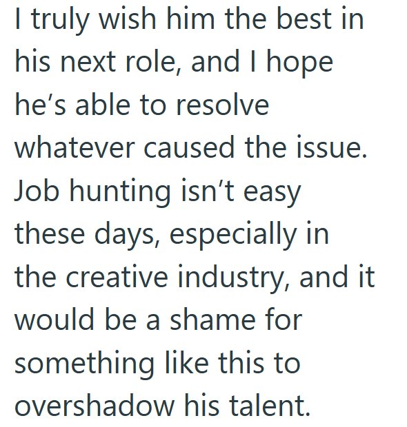 I truly wish him the best in his next role, and I hope he's able to resolve whatever caused the issue. Job hunting isn't easy these days, especially in the creative industry, and it would be a shame for something like this to overshadow his talent.