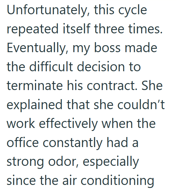 Unfortunately, this cycle repeated itself three times. Eventually, my boss made the difficult decision to terminate his contract. She explained that she couldn't work effectively when the office constantly had a strong odor, especially since the air conditioning
