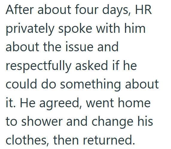 After about four days, HR privately spoke with him about the issue and respectfully asked if he could do something about it. He agreed, went home to shower and change his clothes, then returned.