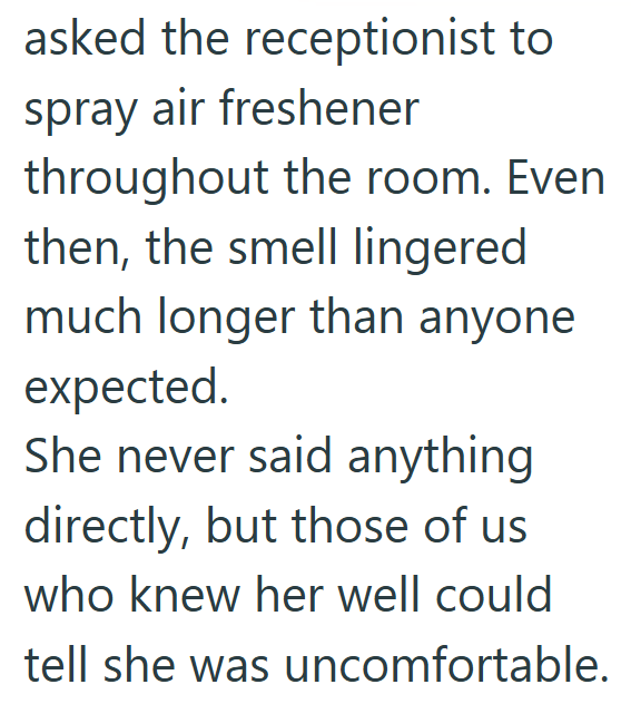 asked the receptionist to spray air freshener throughout the room. Even then, the smell lingered much longer than anyone expected. She never said anything directly, but those of us who knew her well could tell she was uncomfortable.