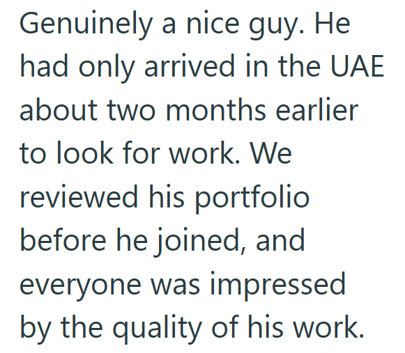 Genuinely a nice guy. He had only arrived in the UAE about two months earlier to look for work. We reviewed his portfolio before he joined, and everyone was impressed by the quality of his work.