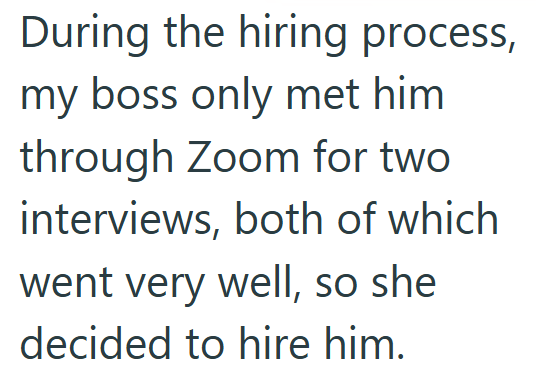 During the hiring process, my boss only met him through Zoom for two interviews, both of which went very well, so she decided to hire him.