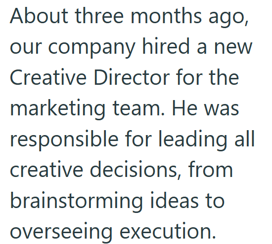 About three months ago, our company hired a new Creative Director for the marketing team. He was responsible for leading all creative decisions, from brainstorming ideas to overseeing execution.