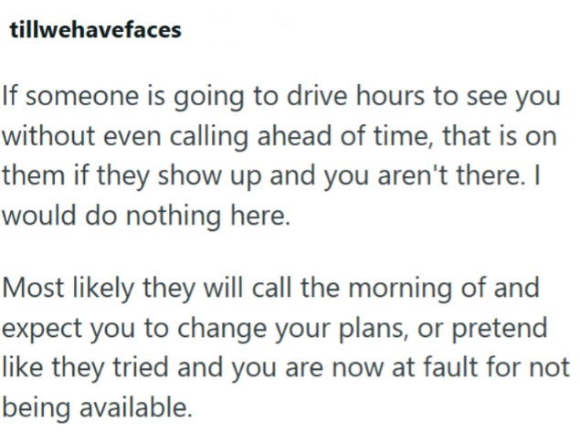 tillwehavefaces If someone is going to drive hours to see you without even calling ahead of time, that is on them if they show up and you aren't there. I would do nothing here. Most likely they will call the morning of and expect you to change your plans, or pretend like they tried and you are now at fault for not being available.