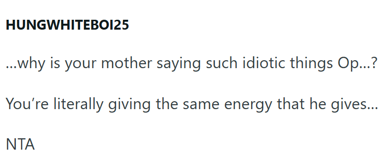 HUNGWHITEBOI25 ...why is your mother saying such idiotic things Op...? You're literally giving the same energy that he gives... NTA