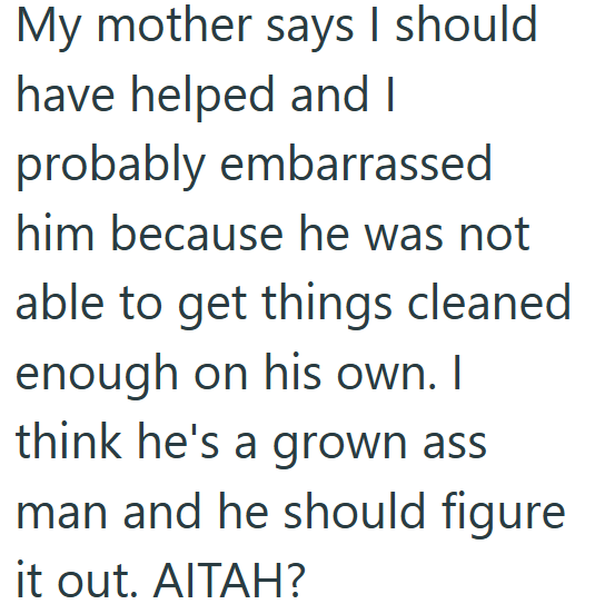 My mother says I should have helped and I probably embarrassed him because he was not able to get things cleaned enough on his own. I think he's a grown ass man and he should figure it out. AITAH?