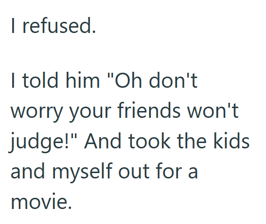 I refused. I told him "Oh don't worry your friends won't judge!" And took the kids and myself out for a movie.