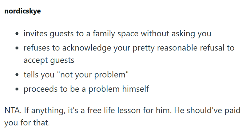 nordicskye • invites guests to a family space without asking you • refuses to acknowledge your pretty reasonable refusal to accept guests • tells you "not your problem" proceeds to be a problem himself NTA. If anything, it's a free life lesson for him. He should've paid you for that.