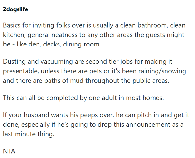 2dogslife Basics for inviting folks over is usually a clean bathroom, clean kitchen, general neatness to any other areas the guests might be-like den, decks, dining room. Dusting and vacuuming are second tier jobs for making it presentable, unless there are pets or it's been raining/snowing and there are paths of mud throughout the public areas. This can all be completed by one adult in most homes. If your husband wants his peeps over, he can pitch in and get it done, especially if he's going to