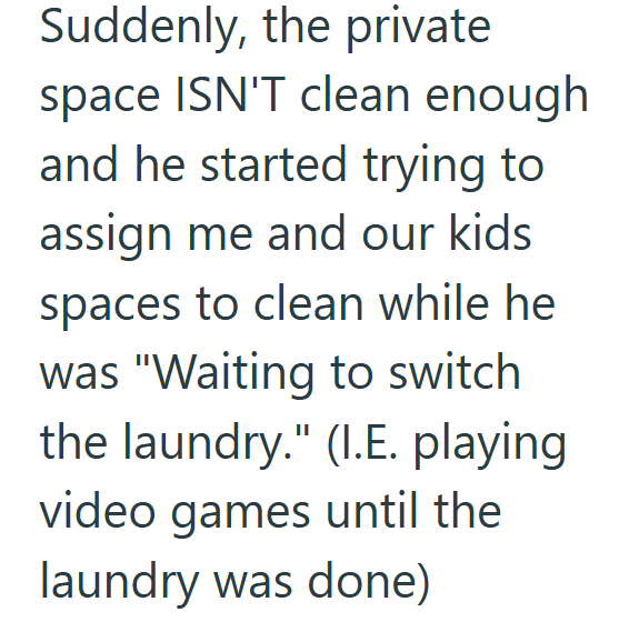 Suddenly, the private space ISN'T clean enough and he started trying to assign me and our kids spaces to clean while he was "Waiting to switch the laundry." (I.E. playing video games until the laundry was done)