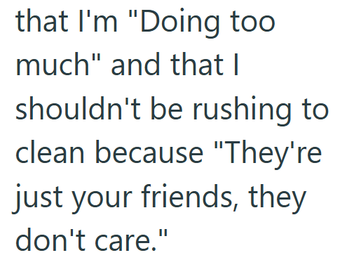 that I'm "Doing too much" and that I shouldn't be rushing to clean because "They're just your friends, they don't care."