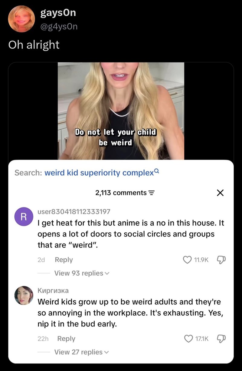 gayson @g4ysOn Oh alright Do not let your child be weird Search: weird kid superiority complex R 2,113 comments = user830418112333197 ☑ I get heat for this but anime is a no in this house. It opens a lot of doors to social circles and groups that are "weird". 2d Reply View 93 replies 11.9K Киргизка Weird kids grow up to be weird adults and they're so annoying in the workplace. It's exhausting. Yes, nip it in the bud early. 22h Reply View 27 replies 17.1K