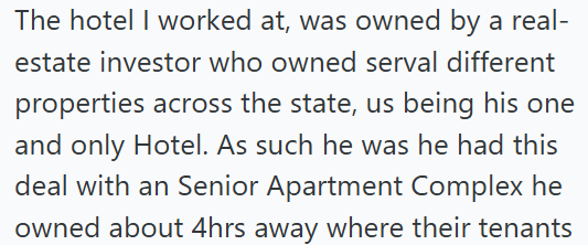 The hotel I worked at, was owned by a real- estate investor who owned serval different properties across the state, us being his one and only Hotel. As such he was he had this deal with an Senior Apartment Complex he owned about 4hrs away where their tenants