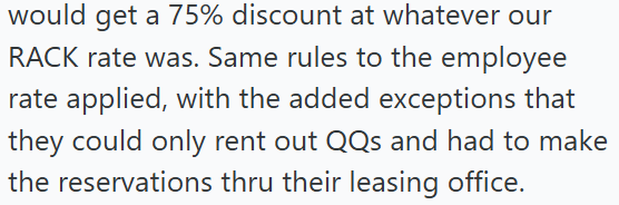 would get a 75% discount at whatever our RACK rate was. Same rules to the employee rate applied, with the added exceptions that they could only rent out QQs and had to make the reservations thru their leasing office.