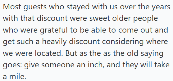 Most guests who stayed with us over the years with that discount were sweet older people who were grateful to be able to come out and get such a heavily discount considering where we were located. But as the as the old saying goes: give someone an inch, and they will take a mile.