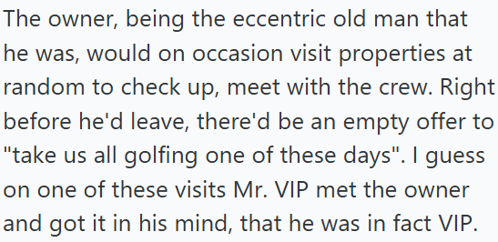 The owner, being the eccentric old man that he was, would on occasion visit properties at random to check up, meet with the crew. Right before he'd leave, there'd be an empty offer to "take us all golfing one of these days". I guess on one of these visits Mr. VIP met the owner and got it in his mind, that he was in fact VIP.