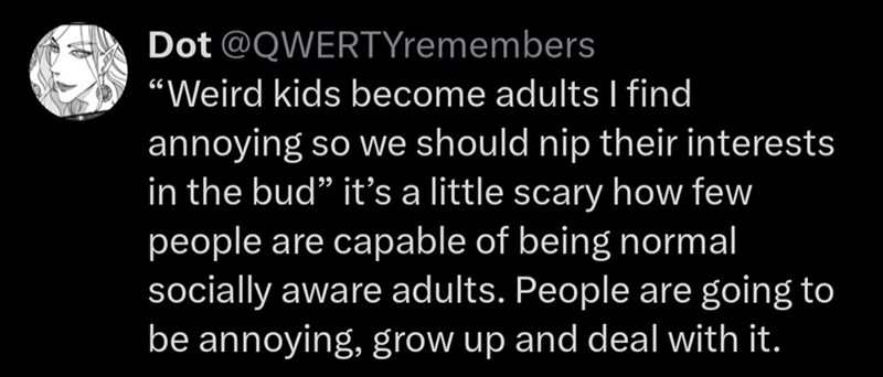 Dot @QWERTYremembers "Weird kids become adults I find annoying so we should nip their interests in the bud❞ it's a little scary how few people are capable of being normal socially aware adults. People are going to be annoying, grow up and deal with it.