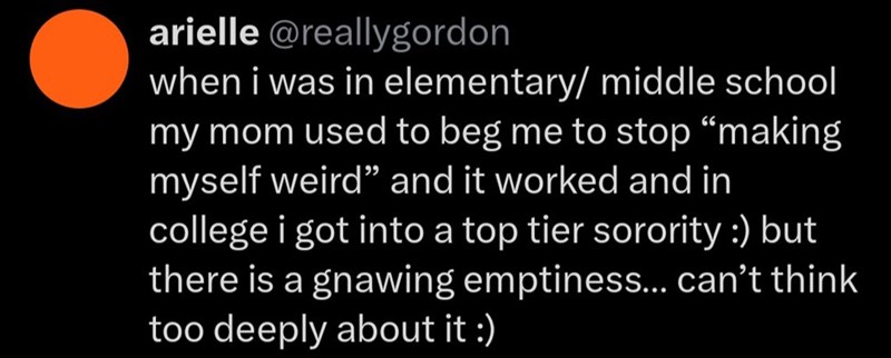 arielle @reallygordon when i was in elementary/ middle school my mom used to beg me to stop "making myself weird" and it worked and in college i got into a top tier sorority :) but there is a gnawing emptiness... can't think too deeply about it :)