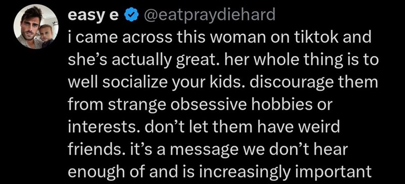 easy e @eatpraydiehard i came across this woman on tiktok and she's actually great. her whole thing is to well socialize your kids. discourage them from strange obsessive hobbies or interests. don't let them have weird friends. it's a message we don't hear enough of and is increasingly important