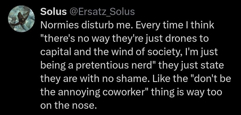 Solus @Ersatz_Solus Normies disturb me. Every time I think "there's no way they're just drones to capital and the wind of society, I'm just being a pretentious nerd" they just state they are with no shame. Like the "don't be the annoying coworker" thing is way too on the nose.