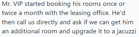 Mr. VIP started booking his rooms once or twice a month with the leasing office. He'd then call us directly and ask if we can get him an additional room and upgrade it to a jacuzzi