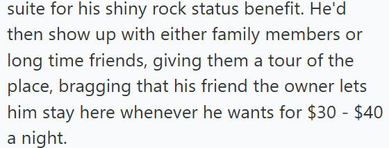 suite for his shiny rock status benefit. He'd then show up with either family members or long time friends, giving them a tour of the place, bragging that his friend the owner lets him stay here whenever he wants for $30 - $40 a night.